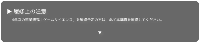 ▶ 履修上の注意
4年次の卒業研究「ゲームサイエンス」を履修予定の方は、必ず本講義を履修してください。

▼