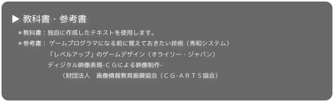 ▶ 教科書・参考書
　＊教科書：独自に作成したテキストを使用します。
　＊参考書： ゲームプログラマになる前に覚えておきたい技術（秀和システム） 
　　　　　　「レベルアップ」のゲームデザイン（オライリー・ジャパン）
　　　　　　ディジタル映像表現-ＣＧによる映像制作-　
　　　　　　　　（財団法人　画像情報教育振興協会（ＣＧ-ＡＲＴＳ協会）　　　　　　

▼