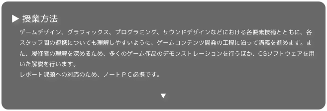 ▶ 授業方法
ゲームデザイン、グラフィックス、プログラミング、サウンドデザインなどにおける各要素技術とともに、各スタッフ間の連携についても理解しやすいように、ゲームコンテンツ開発の工程に沿って講義を進めます。また、履修者の理解を深めるため、多くのゲーム作品のデモンストレーションを行うほか、CGソフトウェアを用いた解説を行います。レポート課題への対応のため、ノートＰＣ必携です。

▼