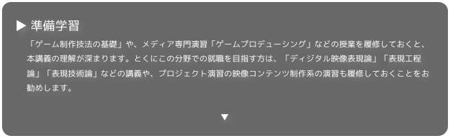 ▶ 準備学習
「ゲーム制作技法の基礎」や、メディア専門演習「ゲームプロデューシング」などの授業を履修しておくと、本講義の理解が深まります。とくにこの分野での就職を目指す方は、「ディジタル映像表現論」「表現工程論」「表現技術論」などの講義や、プロジェクト演習の映像コンテンツ制作系の演習も履修しておくことをお勧めします。

▼